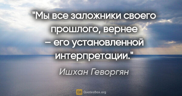 Ишхан Геворгян цитата: "Мы все заложники своего прошлого, вернее – его установленной..."