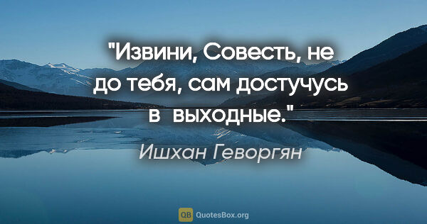 Ишхан Геворгян цитата: "Извини, Совесть, не до тебя, сам достучусь в выходные."