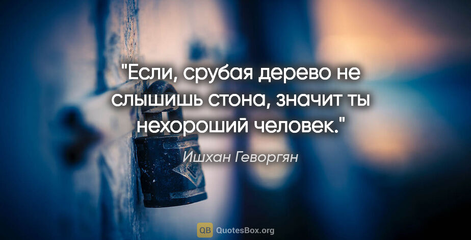 Ишхан Геворгян цитата: "Если, срубая дерево не слышишь стона, значит ты нехороший..."