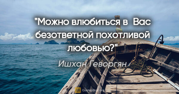 Ишхан Геворгян цитата: "Можно влюбиться в Вас безответной похотливой любовью?"