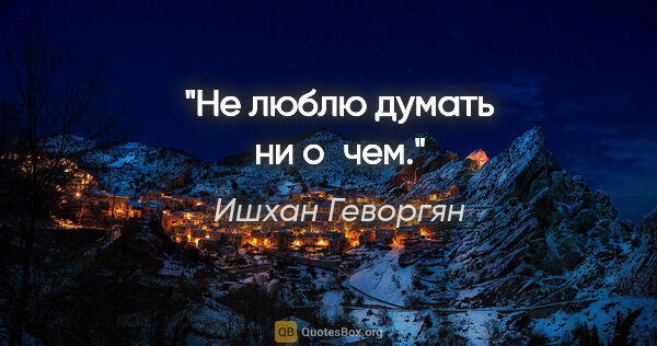Ишхан Геворгян цитата: "Не люблю думать ни о чем."