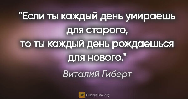 Виталий Гиберт цитата: "Если ты каждый день умираешь для старого, то ты каждый день..."