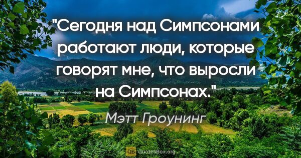 Мэтт Гроунинг цитата: "Сегодня над «Симпсонами» работают люди, которые говорят мне,..."