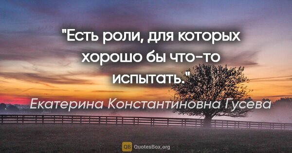 Екатерина Константиновна Гусева цитата: "Есть роли, для которых хорошо бы что-то испытать."