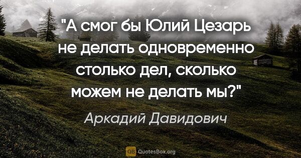 Аркадий Давидович цитата: "А смог бы Юлий Цезарь не делать одновременно столько дел,..."