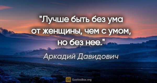 Аркадий Давидович цитата: "Лучше быть без ума от женщины, чем с умом, но без нее."