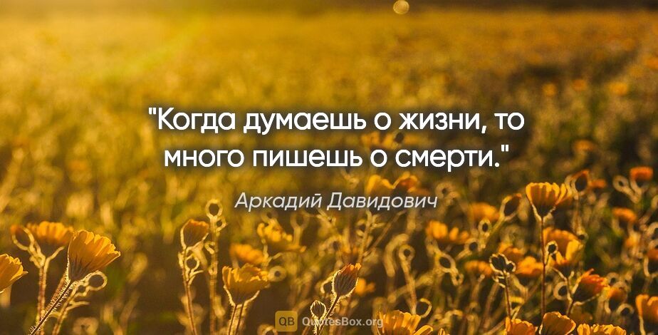 Аркадий Давидович цитата: "Когда думаешь о жизни, то много пишешь о смерти."