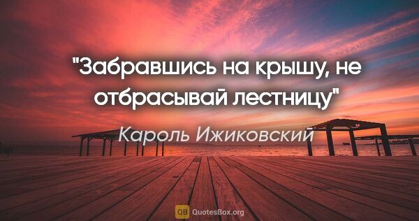 Кароль Ижиковский цитата: "Забравшись на крышу, не отбрасывай лестницу"