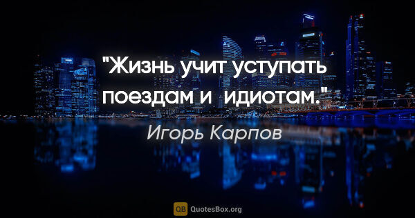 Игорь Карпов цитата: "Жизнь учит уступать поездам и идиотам."