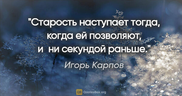 Игорь Карпов цитата: "Старость наступает тогда, когда ей позволяют, и ни секундой..."