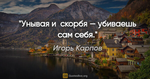 Игорь Карпов цитата: "Унывая и скорбя — убиваешь сам себя."