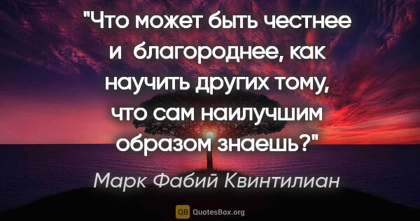 Марк Фабий Квинтилиан цитата: "Что может быть честнее и благороднее, как научить других тому,..."