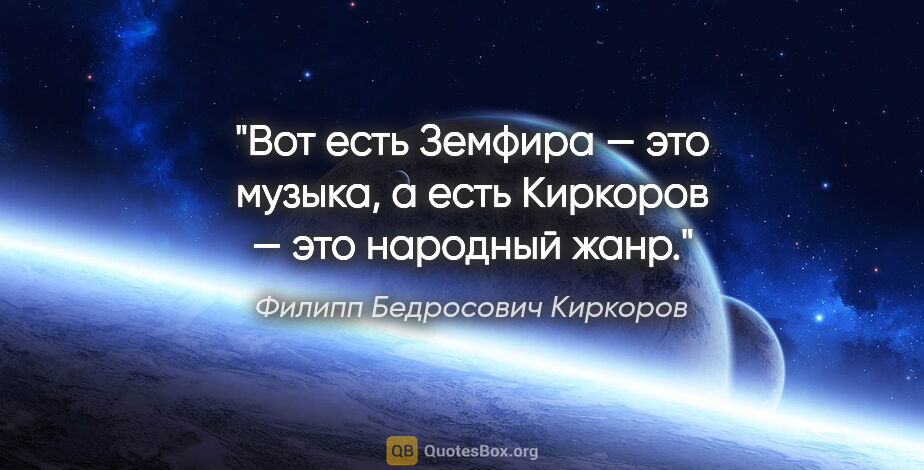 Филипп Бедросович Киркоров цитата: "Вот есть Земфира — это музыка, а есть Киркоров — это народный..."