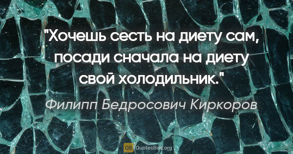 Филипп Бедросович Киркоров цитата: "Хочешь сесть на диету сам, посади сначала на диету свой..."