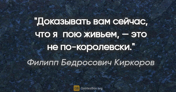 Филипп Бедросович Киркоров цитата: "Доказывать вам сейчас, что я пою живьем, — это не по-королевски."