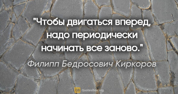Филипп Бедросович Киркоров цитата: "Чтобы двигаться вперед, надо периодически начинать все заново."