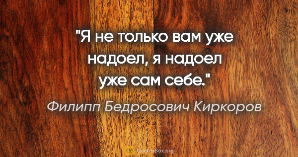 Филипп Бедросович Киркоров цитата: "Я не только вам уже надоел, я надоел уже сам себе."