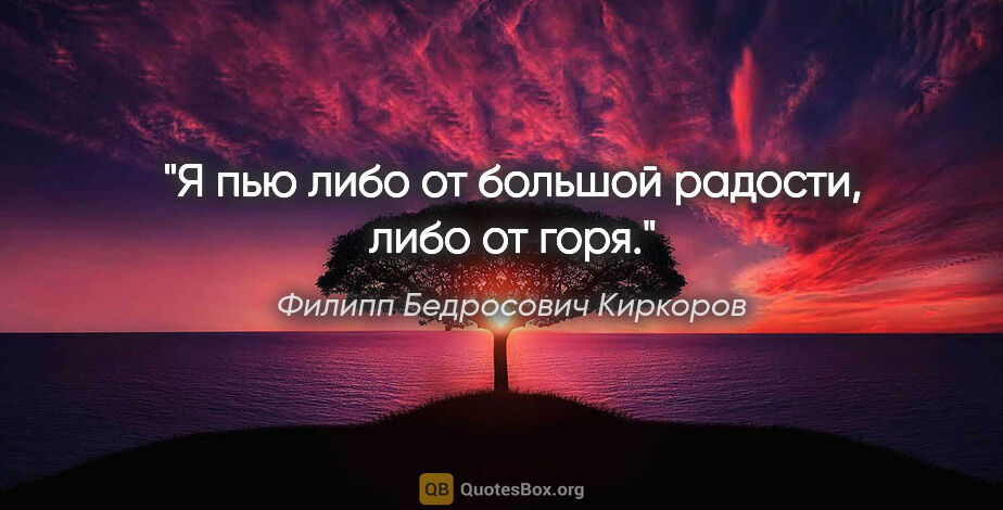 Филипп Бедросович Киркоров цитата: "Я пью либо от большой радости, либо от горя."