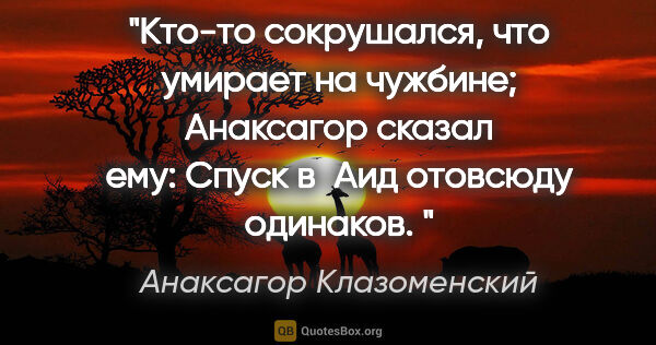 Анаксагор Клазоменский цитата: "Кто-то сокрушался, что умирает на чужбине;

Анаксагор сказал..."