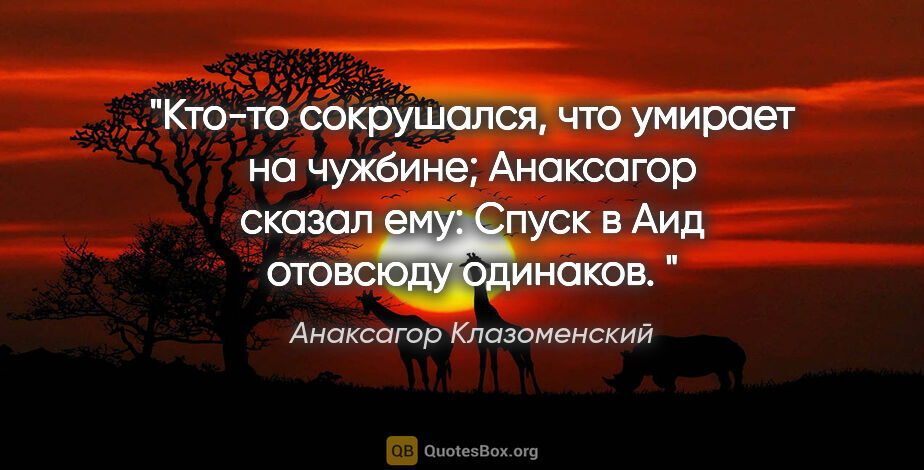 Анаксагор Клазоменский цитата: "Кто-то сокрушался, что умирает на чужбине;

Анаксагор сказал..."