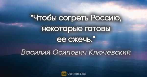 Василий Осипович Ключевский цитата: "Чтобы согреть Россию, некоторые готовы ее сжечь."