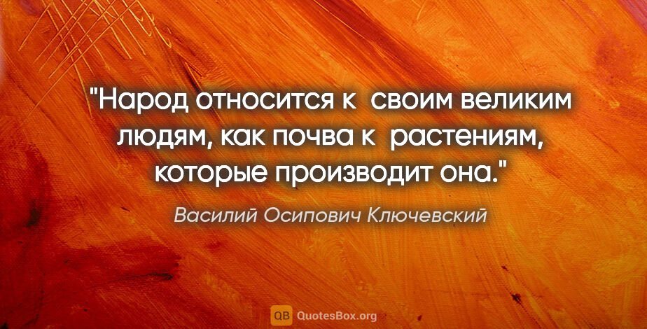 Василий Осипович Ключевский цитата: "Народ относится к своим великим людям, как почва к растениям,..."
