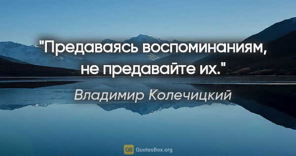 Владимир Колечицкий цитата: "Предаваясь воспоминаниям, не предавайте их."