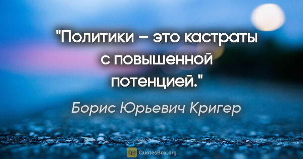 Борис Юрьевич Кригер цитата: "Политики – это кастраты с повышенной потенцией."