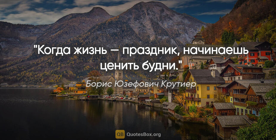 Борис Юзефович Крутиер цитата: "Когда жизнь — праздник, начинаешь ценить будни."
