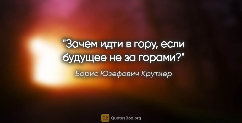 Борис Юзефович Крутиер цитата: "Зачем идти в гору, если будущее не за горами?"