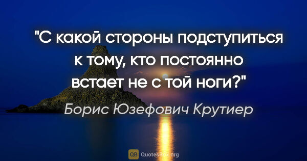 Борис Юзефович Крутиер цитата: "С какой стороны подступиться к тому, кто постоянно встает не с..."