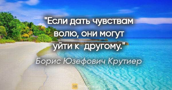 Борис Юзефович Крутиер цитата: "Если дать чувствам волю, они могут уйти к другому."