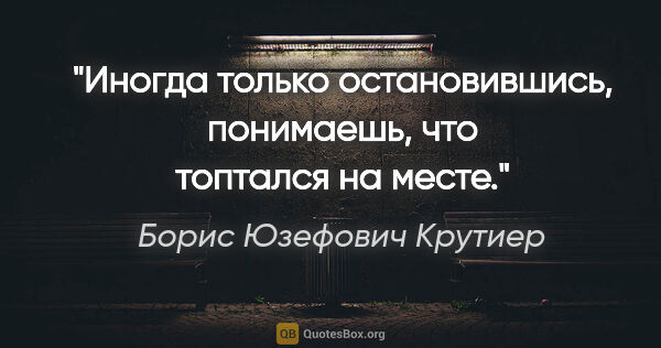 Борис Юзефович Крутиер цитата: "Иногда только остановившись, понимаешь, что топтался на месте."