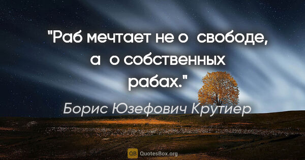 Борис Юзефович Крутиер цитата: "Раб мечтает не о свободе, а о собственных рабах."