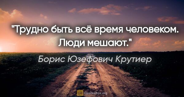 Борис Юзефович Крутиер цитата: "Трудно быть всё время человеком. Люди мешают."