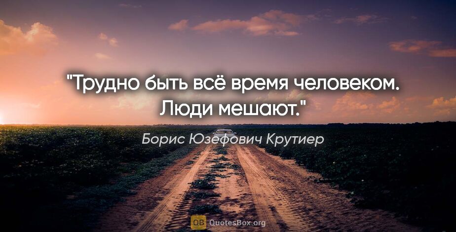 Борис Юзефович Крутиер цитата: "Трудно быть всё время человеком. Люди мешают."