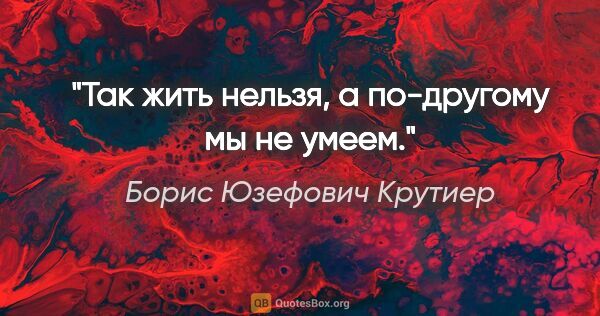 Борис Юзефович Крутиер цитата: "Так жить нельзя, а по-другому мы не умеем."