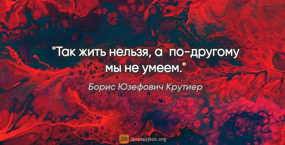 Борис Юзефович Крутиер цитата: "Так жить нельзя, а по-другому мы не умеем."
