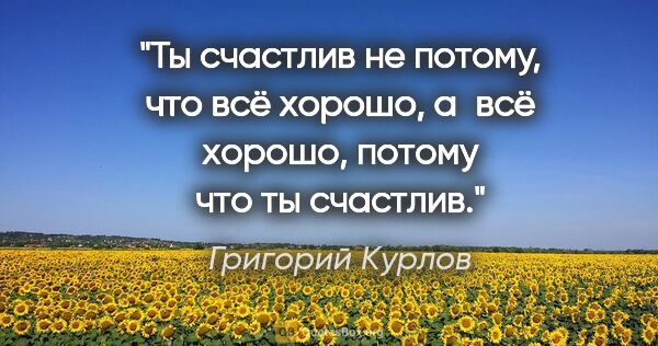 Григорий Курлов цитата: "Ты счастлив не потому, что всё хорошо, а всё хорошо, потому..."
