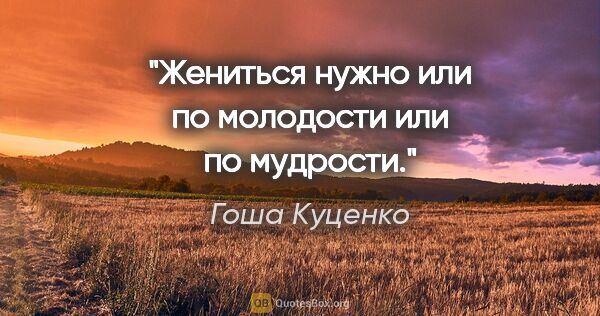 Гоша Куценко цитата: "Жениться нужно или по молодости или по мудрости."