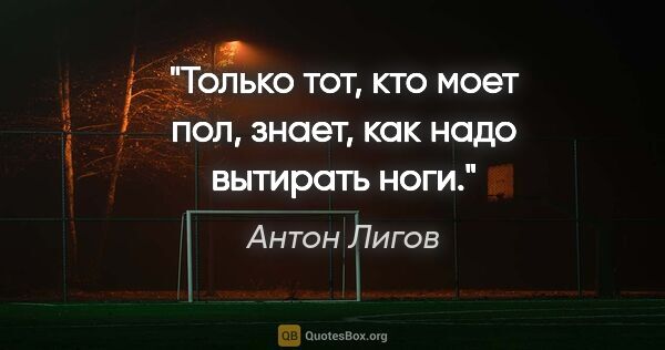 Антон Лигов цитата: "Только тот, кто моет пол, знает, как надо вытирать ноги."