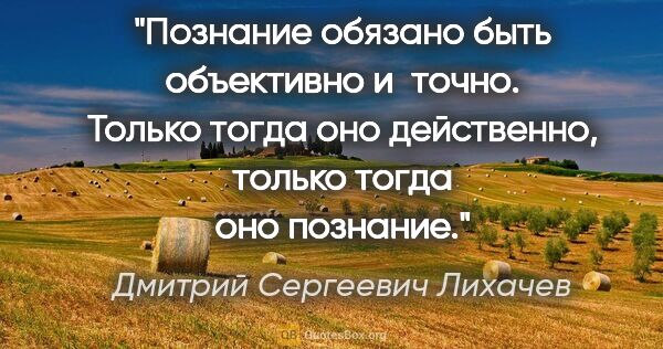 Дмитрий Сергеевич Лихачев цитата: "Познание обязано быть объективно и точно. Только тогда оно..."