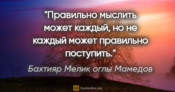 Бахтияр Мелик оглы Мамедов цитата: "Правильно мыслить может каждый, но не каждый может правильно..."