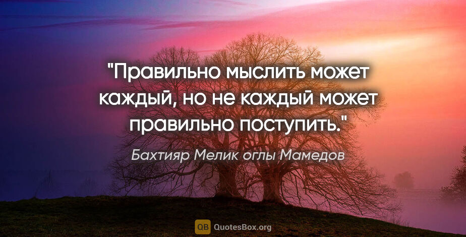 Бахтияр Мелик оглы Мамедов цитата: "Правильно мыслить может каждый, но не каждый может правильно..."