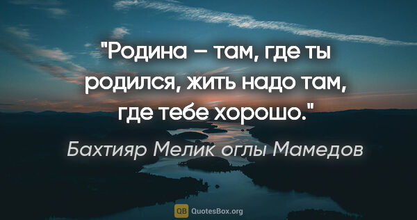 Бахтияр Мелик оглы Мамедов цитата: "Родина – там, где ты родился, жить надо там, где тебе хорошо."