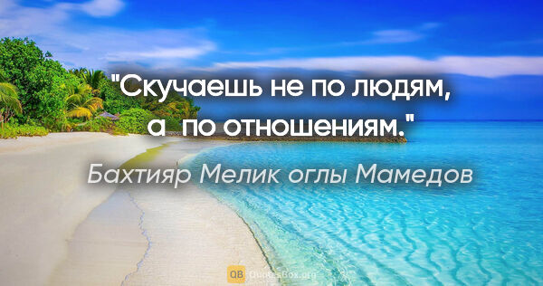 Бахтияр Мелик оглы Мамедов цитата: "Скучаешь не по людям, а по отношениям."