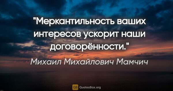 Михаил Михайлович Мамчич цитата: "Меркантильность ваших интересов ускорит наши договорённости."