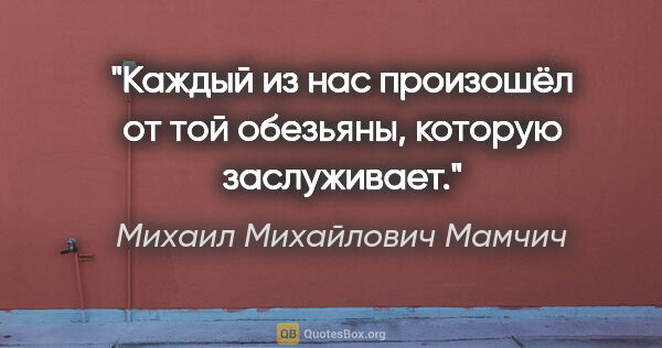 Михаил Михайлович Мамчич цитата: "Каждый из нас произошёл от той обезьяны, которую заслуживает."