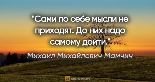 Михаил Михайлович Мамчич цитата: "Сами по себе мысли не приходят. До них надо самому дойти."