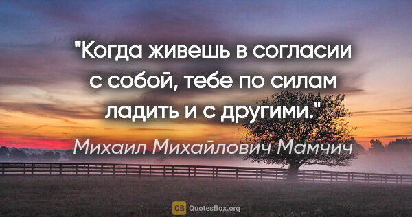 Михаил Михайлович Мамчич цитата: "Когда живешь в согласии с собой, тебе по силам ладить и с..."